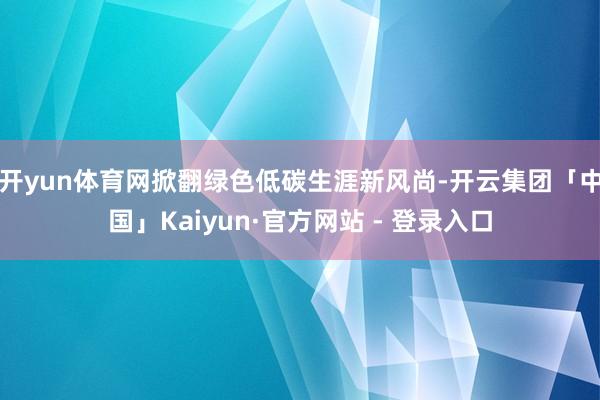 开yun体育网掀翻绿色低碳生涯新风尚-开云集团「中国」Kaiyun·官方网站 - 登录入口
