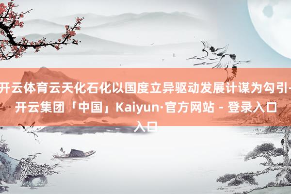 开云体育云天化石化以国度立异驱动发展计谋为勾引-开云集团「中国」Kaiyun·官方网站 - 登录入口