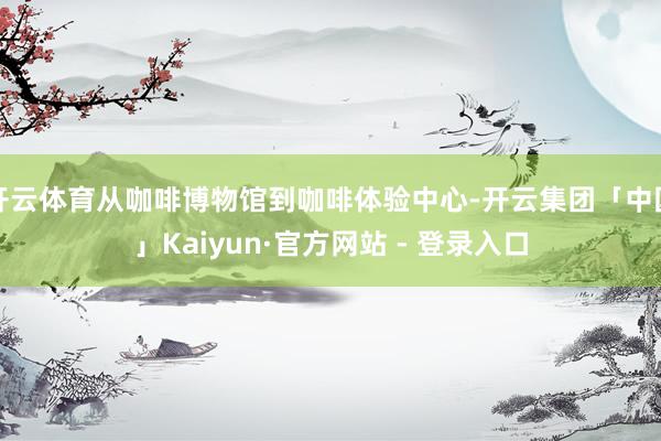 开云体育从咖啡博物馆到咖啡体验中心-开云集团「中国」Kaiyun·官方网站 - 登录入口