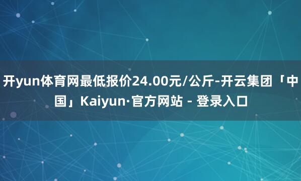 开yun体育网最低报价24.00元/公斤-开云集团「中国」Kaiyun·官方网站 - 登录入口