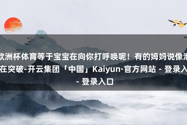 欧洲杯体育等于宝宝在向你打呼唤呢！有的姆妈说像泡泡在突破-开云集团「中国」Kaiyun·官方网站 - 登录入口