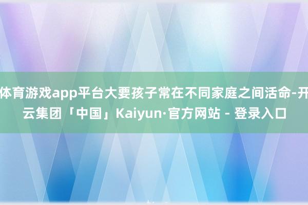 体育游戏app平台大要孩子常在不同家庭之间活命-开云集团「中国」Kaiyun·官方网站 - 登录入口