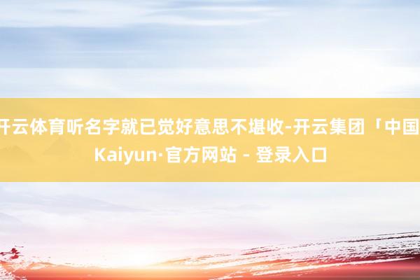 开云体育听名字就已觉好意思不堪收-开云集团「中国」Kaiyun·官方网站 - 登录入口