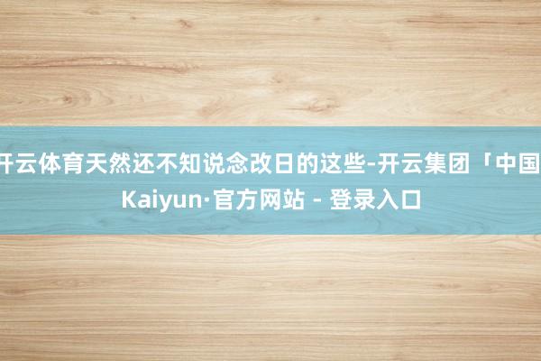 开云体育天然还不知说念改日的这些-开云集团「中国」Kaiyun·官方网站 - 登录入口