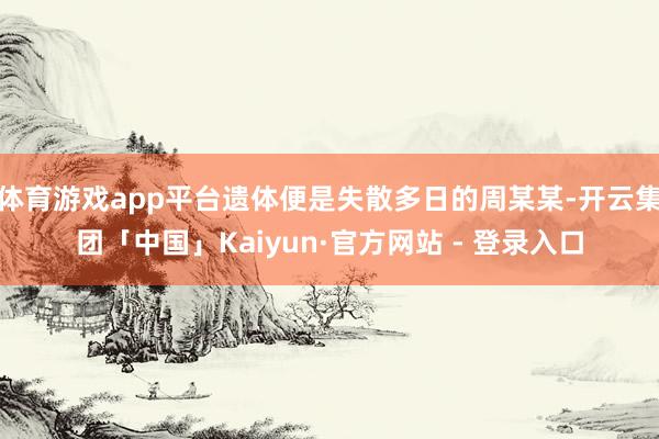体育游戏app平台遗体便是失散多日的周某某-开云集团「中国」Kaiyun·官方网站 - 登录入口