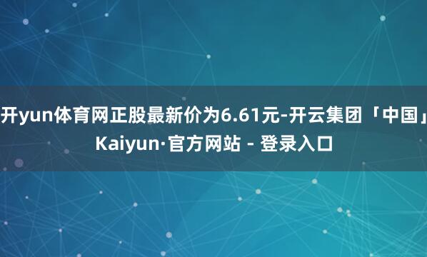 开yun体育网正股最新价为6.61元-开云集团「中国」Kaiyun·官方网站 - 登录入口