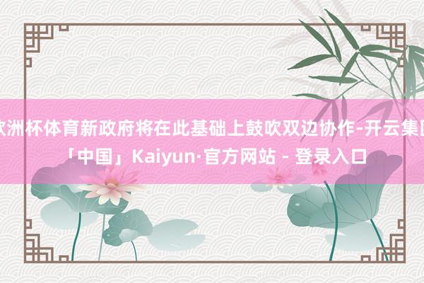 欧洲杯体育新政府将在此基础上鼓吹双边协作-开云集团「中国」Kaiyun·官方网站 - 登录入口