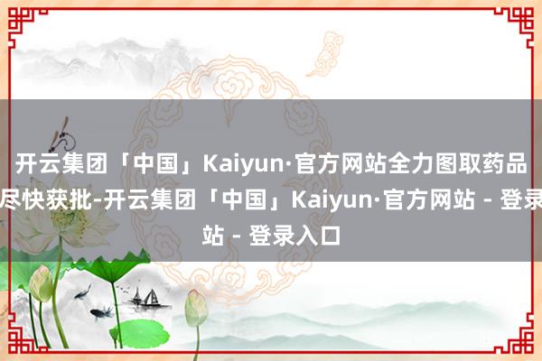 开云集团「中国」Kaiyun·官方网站全力图取药品注册尽快获批-开云集团「中国」Kaiyun·官方网站 - 登录入口