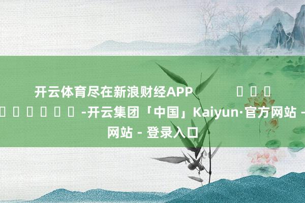 开云体育尽在新浪财经APP            													-开云集团「中国」Kaiyun·官方网站 - 登录入口