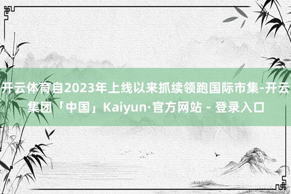 开云体育自2023年上线以来抓续领跑国际市集-开云集团「中国」Kaiyun·官方网站 - 登录入口
