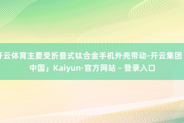 开云体育主要受折叠式钛合金手机外壳带动-开云集团「中国」Kaiyun·官方网站 - 登录入口