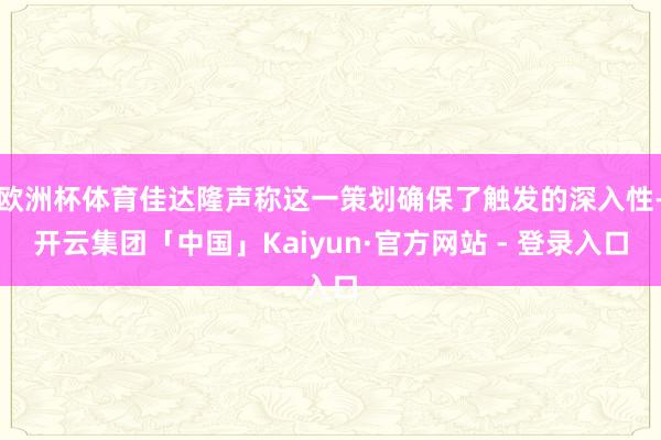 欧洲杯体育佳达隆声称这一策划确保了触发的深入性-开云集团「中国」Kaiyun·官方网站 - 登录入口