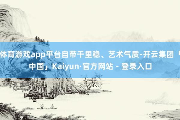 体育游戏app平台自带千里稳、艺术气质-开云集团「中国」Kaiyun·官方网站 - 登录入口