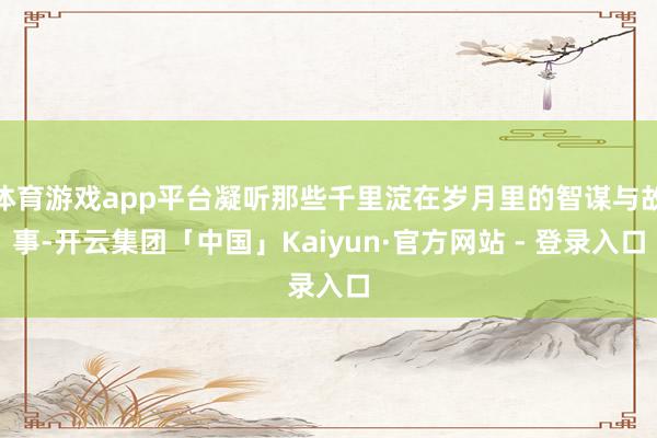 体育游戏app平台凝听那些千里淀在岁月里的智谋与故事-开云集团「中国」Kaiyun·官方网站 - 登录入口