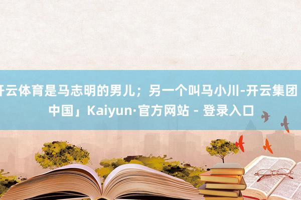 开云体育是马志明的男儿；另一个叫马小川-开云集团「中国」Kaiyun·官方网站 - 登录入口