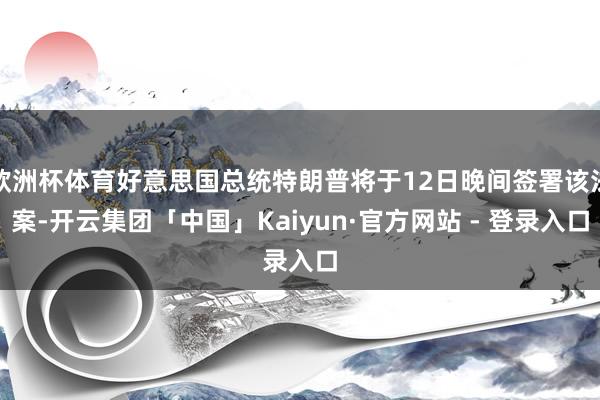 欧洲杯体育好意思国总统特朗普将于12日晚间签署该法案-开云集团「中国」Kaiyun·官方网站 - 登录入口