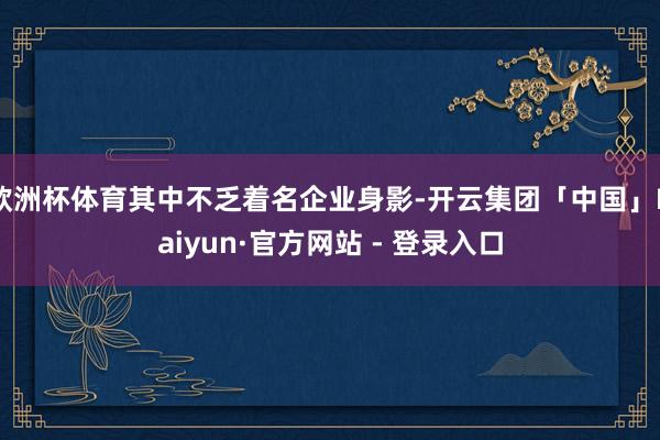 欧洲杯体育其中不乏着名企业身影-开云集团「中国」Kaiyun·官方网站 - 登录入口