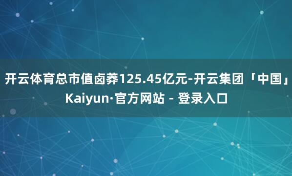开云体育总市值卤莽125.45亿元-开云集团「中国」Kaiyun·官方网站 - 登录入口