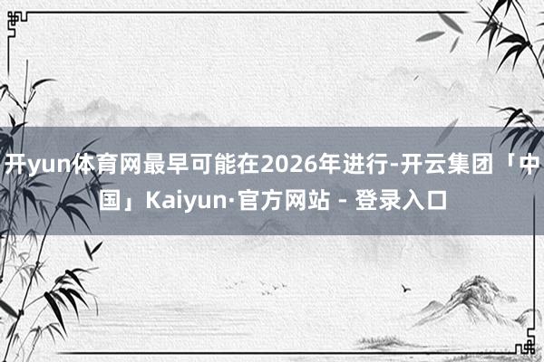 开yun体育网最早可能在2026年进行-开云集团「中国」Kaiyun·官方网站 - 登录入口
