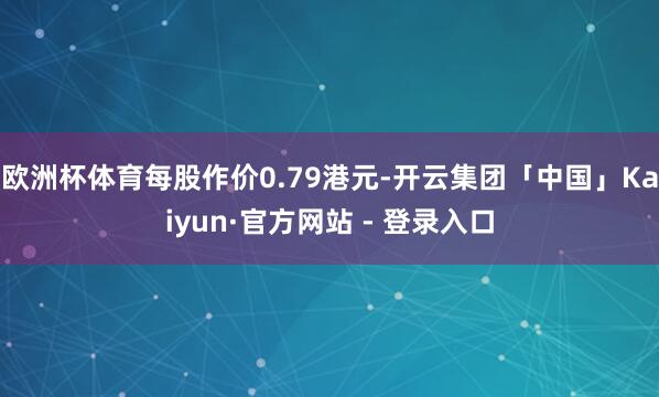 欧洲杯体育每股作价0.79港元-开云集团「中国」Kaiyun·官方网站 - 登录入口
