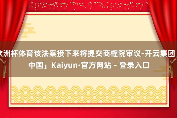 欧洲杯体育该法案接下来将提交商榷院审议-开云集团「中国」Kaiyun·官方网站 - 登录入口