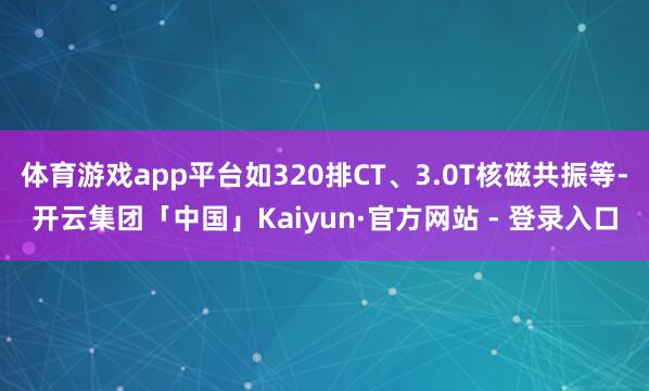 体育游戏app平台如320排CT、3.0T核磁共振等-开云集团「中国」Kaiyun·官方网站 - 登录入口