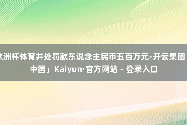 欧洲杯体育并处罚款东说念主民币五百万元-开云集团「中国」Kaiyun·官方网站 - 登录入口