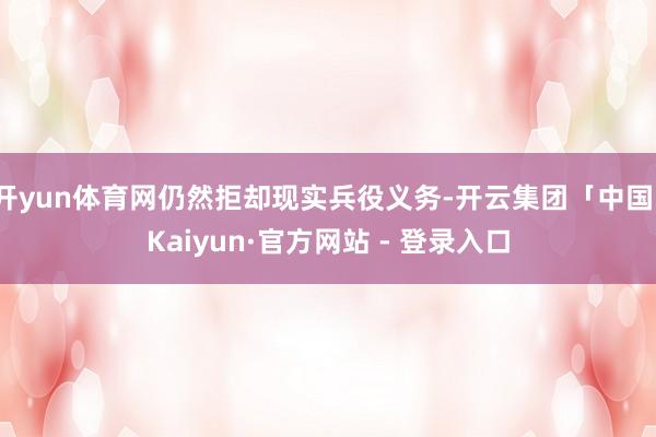 开yun体育网仍然拒却现实兵役义务-开云集团「中国」Kaiyun·官方网站 - 登录入口