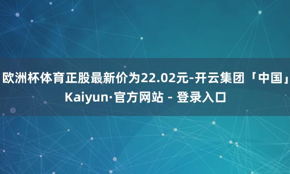 欧洲杯体育正股最新价为22.02元-开云集团「中国」Kaiyun·官方网站 - 登录入口