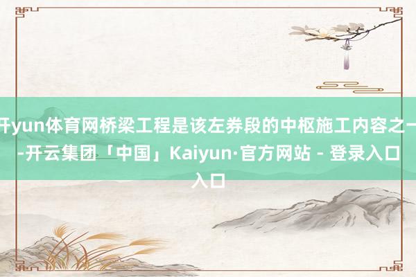 开yun体育网桥梁工程是该左券段的中枢施工内容之一-开云集团「中国」Kaiyun·官方网站 - 登录入口