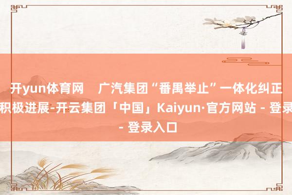开yun体育网    广汽集团“番禺举止”一体化纠正赢得积极进展-开云集团「中国」Kaiyun·官方网站 - 登录入口