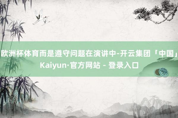 欧洲杯体育而是遵守问题 在演讲中-开云集团「中国」Kaiyun·官方网站 - 登录入口