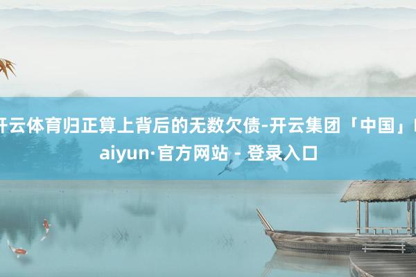 开云体育归正算上背后的无数欠债-开云集团「中国」Kaiyun·官方网站 - 登录入口