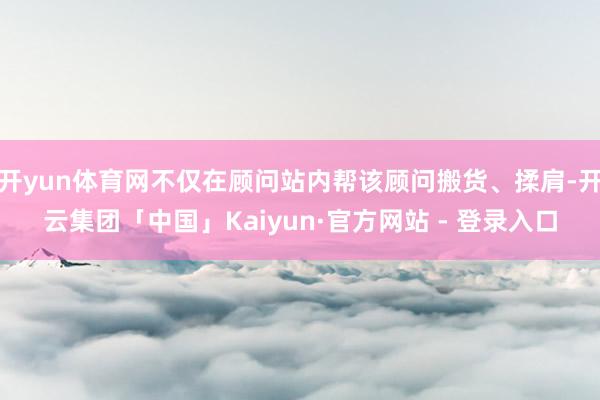 开yun体育网不仅在顾问站内帮该顾问搬货、揉肩-开云集团「中国」Kaiyun·官方网站 - 登录入口