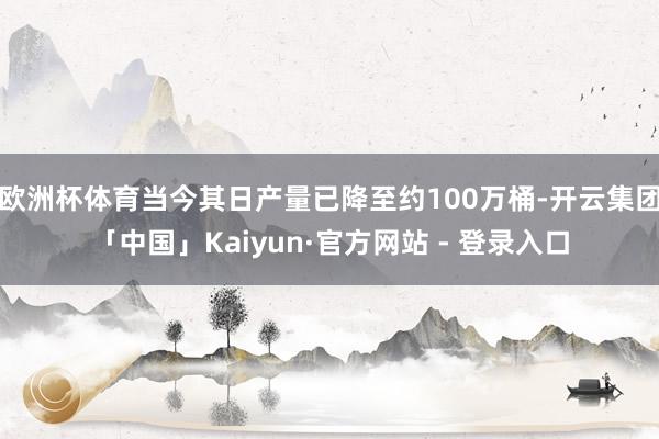 欧洲杯体育当今其日产量已降至约100万桶-开云集团「中国」Kaiyun·官方网站 - 登录入口