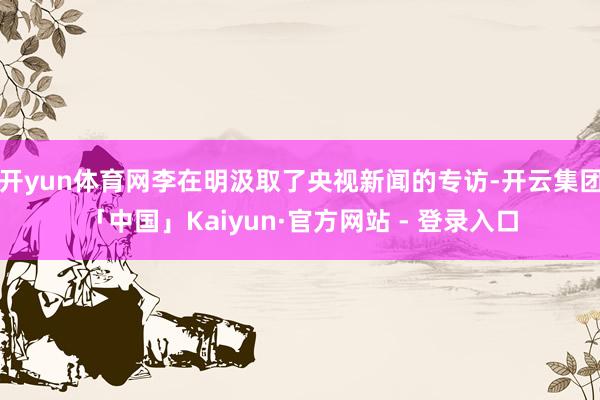 开yun体育网李在明汲取了央视新闻的专访-开云集团「中国」Kaiyun·官方网站 - 登录入口