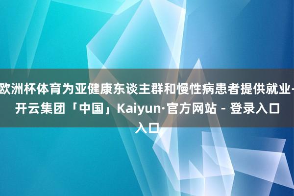 欧洲杯体育为亚健康东谈主群和慢性病患者提供就业-开云集团「中国」Kaiyun·官方网站 - 登录入口