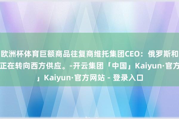 欧洲杯体育巨额商品往复商维托集团CEO：俄罗斯和伊朗石油的买家正在转向西方供应。-开云集团「中国」Kaiyun·官方网站 - 登录入口