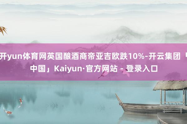 开yun体育网英国酿酒商帝亚吉欧跌10%-开云集团「中国」Kaiyun·官方网站 - 登录入口